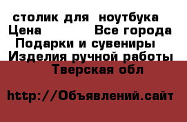 столик для  ноутбука › Цена ­ 1 200 - Все города Подарки и сувениры » Изделия ручной работы   . Тверская обл.